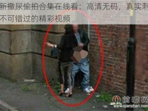 最新撒尿偷拍合集在线看：高清无码，真实刺激，不可错过的精彩视频