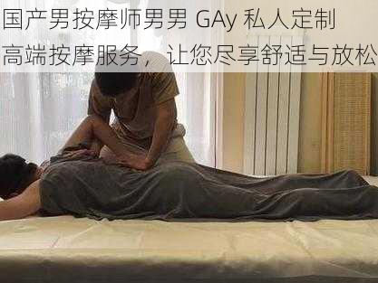 国产男按摩师男男 GAy 私人定制高端按摩服务，让您尽享舒适与放松