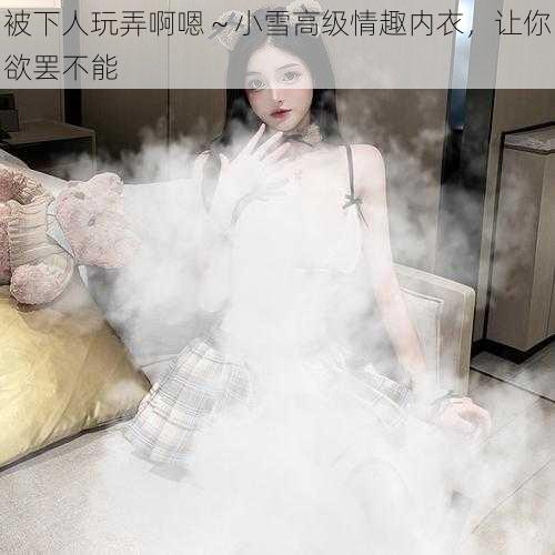 被下人玩弄啊嗯～小雪高级情趣内衣，让你欲罢不能