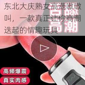 东北大庆熟女高潮嗷嗷叫，一款真正让你高潮迭起的情趣玩具