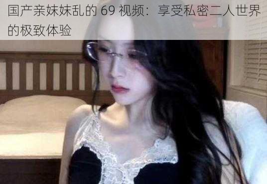 国产亲妺妺乱的 69 视频：享受私密二人世界的极致体验