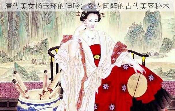 唐代美女杨玉环的呻吟：令人陶醉的古代美容秘术